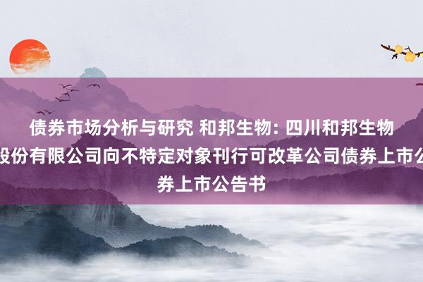 债券市场分析与研究 和邦生物: 四川和邦生物科技股份有限公司向不特定对象刊行可改革公司债券上市公告书