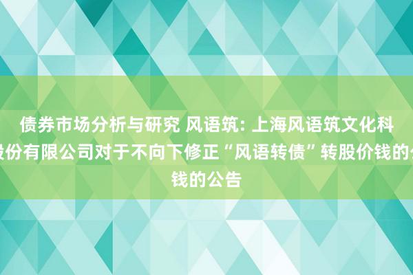 债券市场分析与研究 风语筑: 上海风语筑文化科技股份有限公司对于不向下修正“风语转债”转股价钱的公告