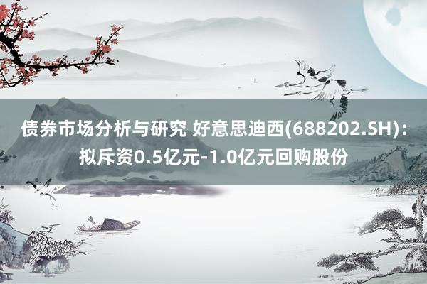 债券市场分析与研究 好意思迪西(688202.SH)：拟斥资0.5亿元-1.0亿元回购股份