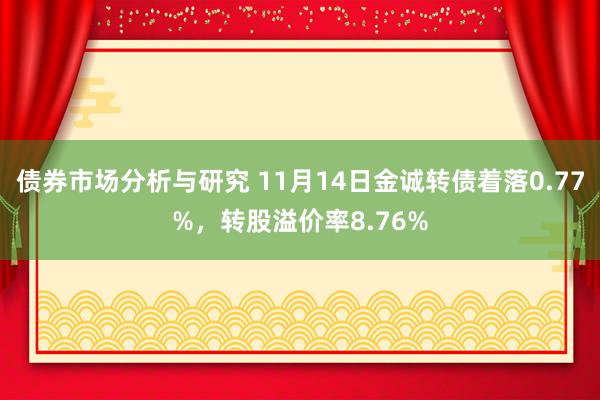 债券市场分析与研究 11月14日金诚转债着落0.77%，转股溢价率8.76%