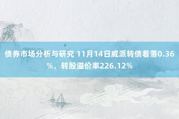 债券市场分析与研究 11月14日威派转债着落0.36%，转股溢价率226.12%