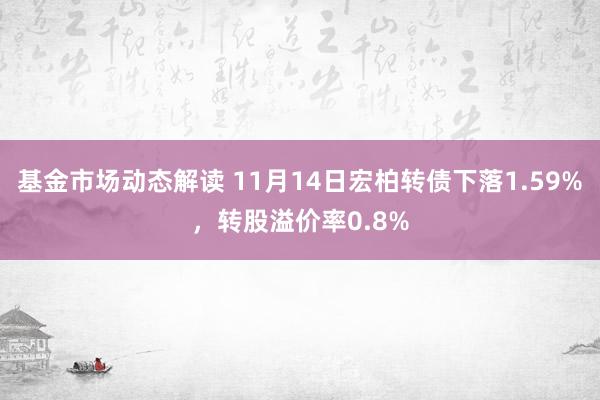 基金市场动态解读 11月14日宏柏转债下落1.59%，转股溢价率0.8%