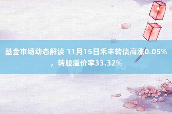 基金市场动态解读 11月15日禾丰转债高涨0.05%，转股溢价率33.32%