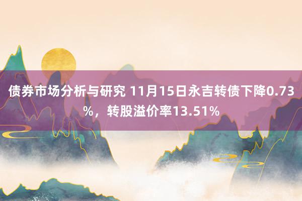 债券市场分析与研究 11月15日永吉转债下降0.73%，转股溢价率13.51%