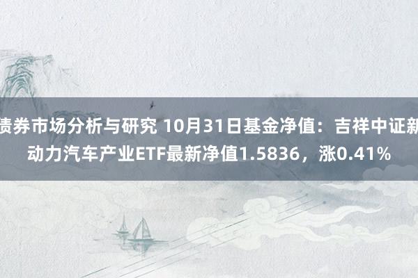 债券市场分析与研究 10月31日基金净值：吉祥中证新动力汽车产业ETF最新净值1.5836，涨0.41%