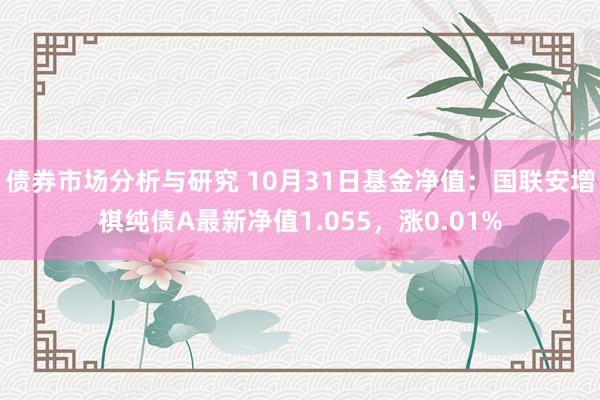 债券市场分析与研究 10月31日基金净值：国联安增祺纯债A最新净值1.055，涨0.01%