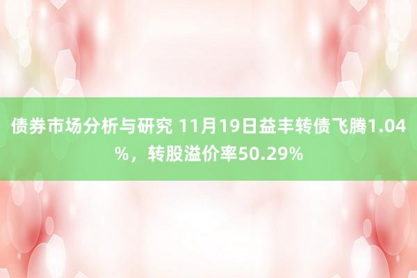 债券市场分析与研究 11月19日益丰转债飞腾1.04%，转股溢价率50.29%