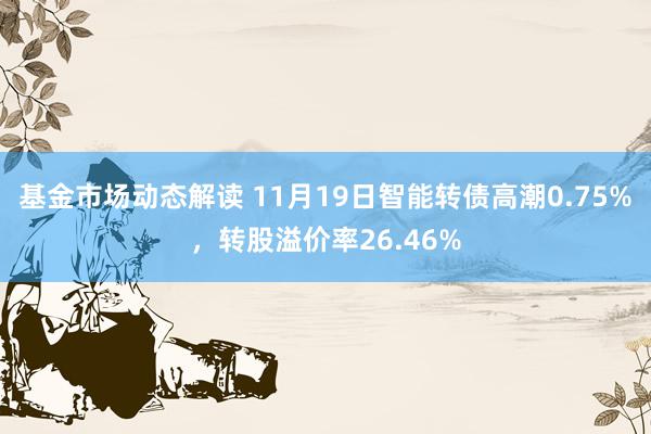 基金市场动态解读 11月19日智能转债高潮0.75%，转股溢价率26.46%