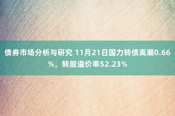 债券市场分析与研究 11月21日国力转债高潮0.66%，转股溢价率52.23%