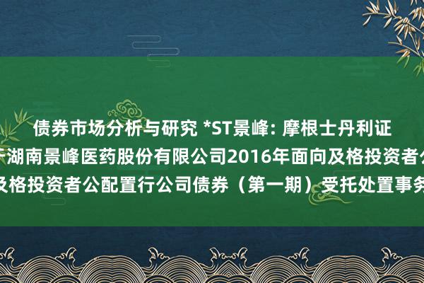 债券市场分析与研究 *ST景峰: 摩根士丹利证券（中国）有限公司对于湖南景峰医药股份有限公司2016年面向及格投资者公配置行公司债券（第一期）受托处置事务临时讲述_1_