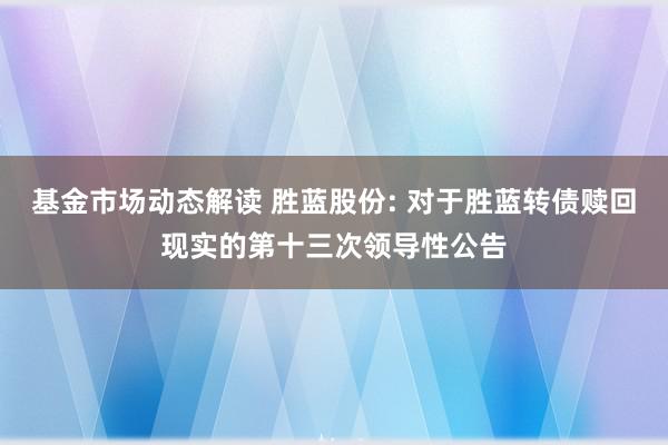 基金市场动态解读 胜蓝股份: 对于胜蓝转债赎回现实的第十三次领导性公告