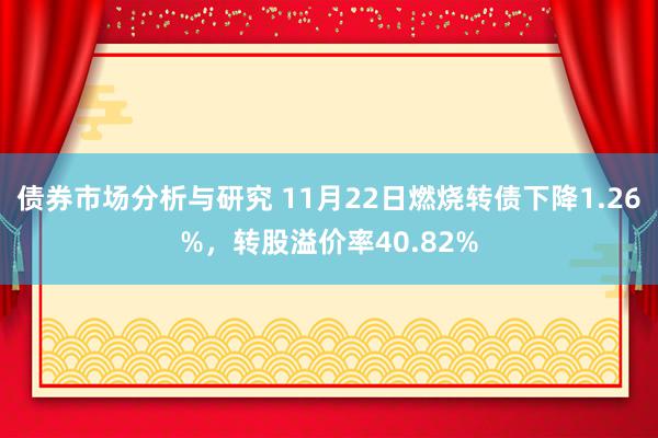 债券市场分析与研究 11月22日燃烧转债下降1.26%，转股溢价率40.82%