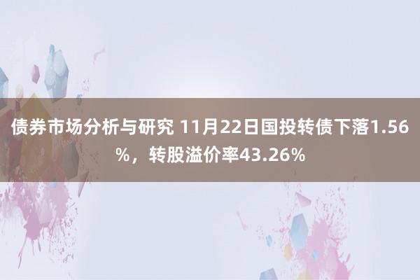 债券市场分析与研究 11月22日国投转债下落1.56%，转股溢价率43.26%