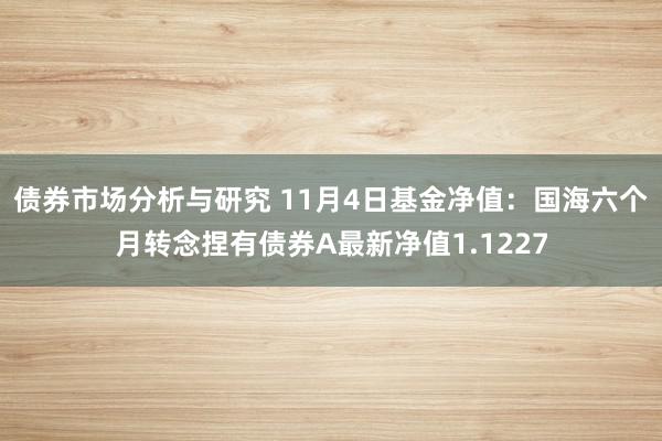 债券市场分析与研究 11月4日基金净值：国海六个月转念捏有债券A最新净值1.1227