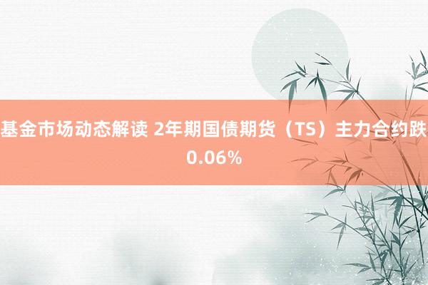 基金市场动态解读 2年期国债期货（TS）主力合约跌0.06%