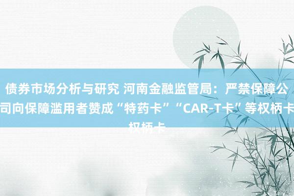 债券市场分析与研究 河南金融监管局：严禁保障公司向保障滥用者赞成“特药卡”“CAR-T卡”等权柄卡