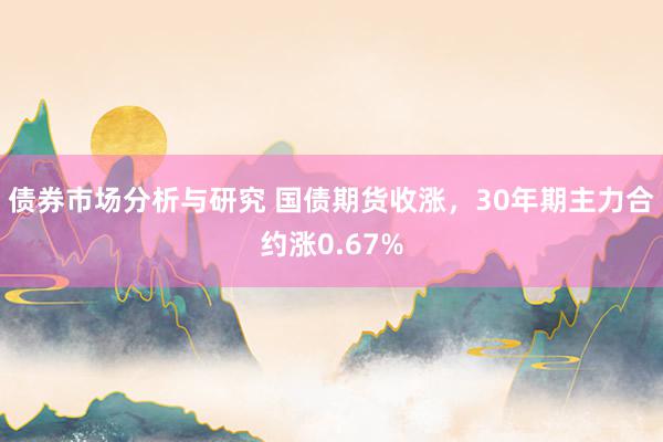 债券市场分析与研究 国债期货收涨，30年期主力合约涨0.67%