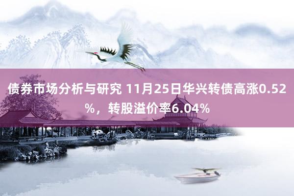 债券市场分析与研究 11月25日华兴转债高涨0.52%，转股溢价率6.04%