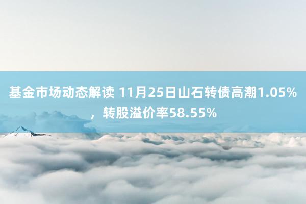 基金市场动态解读 11月25日山石转债高潮1.05%，转股溢价率58.55%