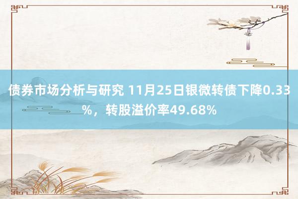 债券市场分析与研究 11月25日银微转债下降0.33%，转股溢价率49.68%