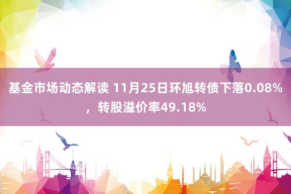 基金市场动态解读 11月25日环旭转债下落0.08%，转股溢价率49.18%