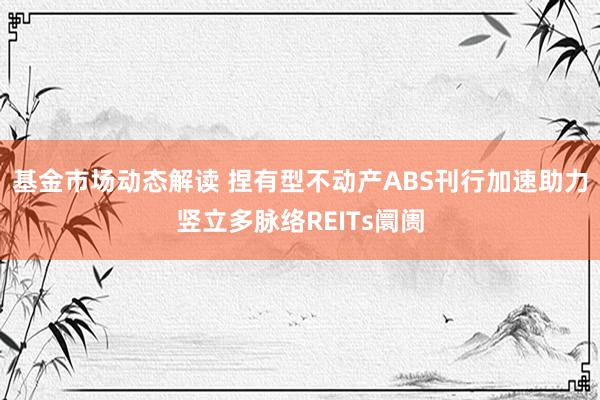 基金市场动态解读 捏有型不动产ABS刊行加速助力竖立多脉络REITs阛阓