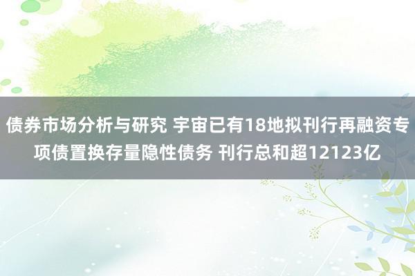 债券市场分析与研究 宇宙已有18地拟刊行再融资专项债置换存量隐性债务 刊行总和超12123亿