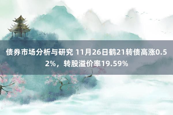 债券市场分析与研究 11月26日鹤21转债高涨0.52%，转股溢价率19.59%