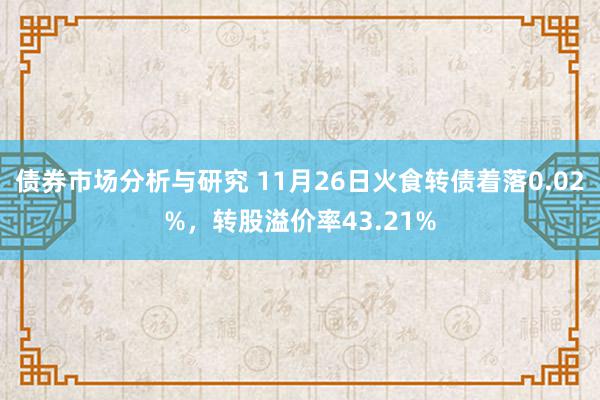 债券市场分析与研究 11月26日火食转债着落0.02%，转股溢价率43.21%