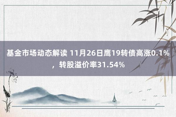 基金市场动态解读 11月26日鹰19转债高涨0.1%，转股溢价率31.54%