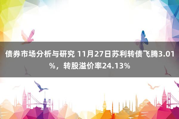 债券市场分析与研究 11月27日苏利转债飞腾3.01%，转股溢价率24.13%