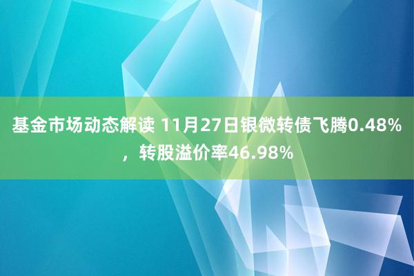 基金市场动态解读 11月27日银微转债飞腾0.48%，转股溢价率46.98%