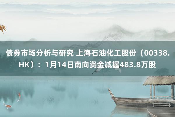 债券市场分析与研究 上海石油化工股份（00338.HK）：1月14日南向资金减握483.8万股