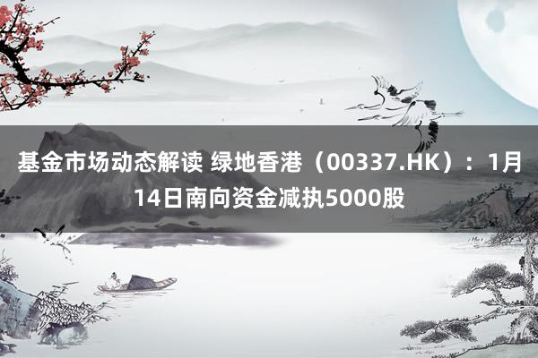 基金市场动态解读 绿地香港（00337.HK）：1月14日南向资金减执5000股