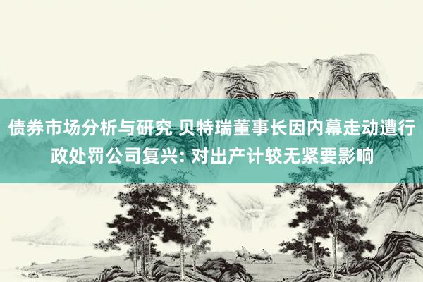 债券市场分析与研究 贝特瑞董事长因内幕走动遭行政处罚公司复兴: 对出产计较无紧要影响