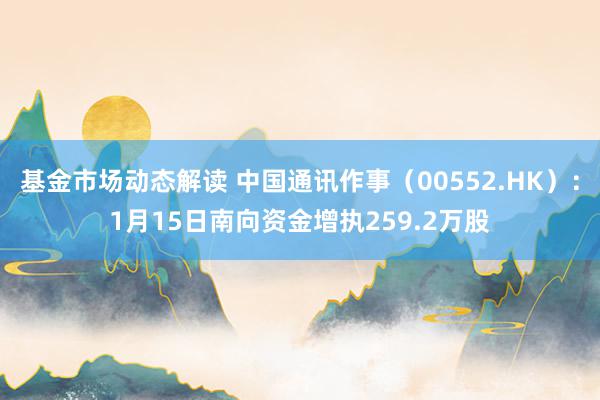 基金市场动态解读 中国通讯作事（00552.HK）：1月15日南向资金增执259.2万股