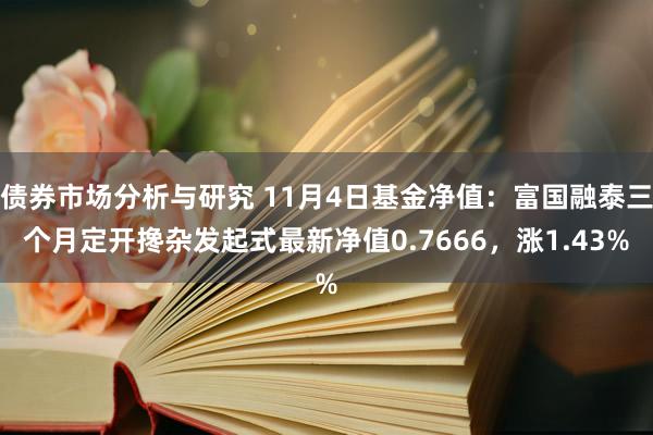 债券市场分析与研究 11月4日基金净值：富国融泰三个月定开搀杂发起式最新净值0.7666，涨1.43%