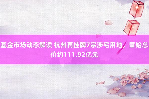 基金市场动态解读 杭州再挂牌7宗涉宅用地，肇始总价约111.92亿元