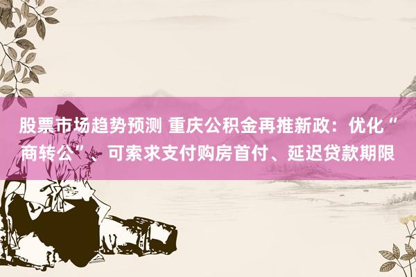 股票市场趋势预测 重庆公积金再推新政：优化“商转公”、可索求支付购房首付、延迟贷款期限