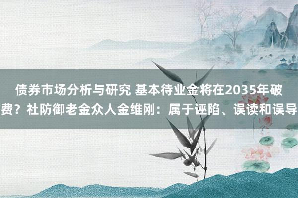 债券市场分析与研究 基本待业金将在2035年破费？社防御老金众人金维刚：属于诬陷、误读和误导