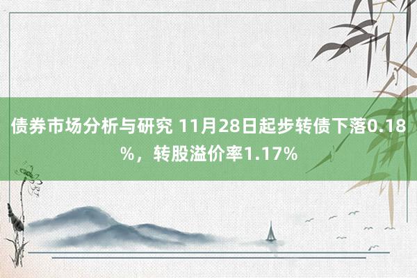 债券市场分析与研究 11月28日起步转债下落0.18%，转股溢价率1.17%