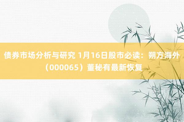 债券市场分析与研究 1月16日股市必读：朔方海外（000065）董秘有最新恢复