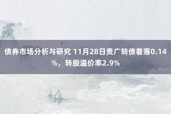 债券市场分析与研究 11月28日贵广转债着落0.14%，转股溢价率2.9%