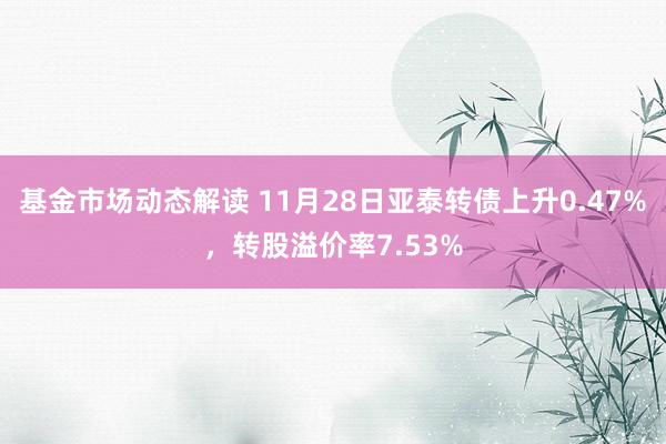 基金市场动态解读 11月28日亚泰转债上升0.47%，转股溢价率7.53%