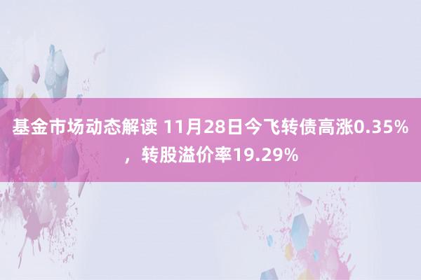 基金市场动态解读 11月28日今飞转债高涨0.35%，转股溢价率19.29%