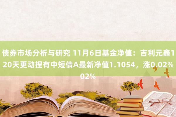 债券市场分析与研究 11月6日基金净值：吉利元鑫120天更动捏有中短债A最新净值1.1054，涨0.02%