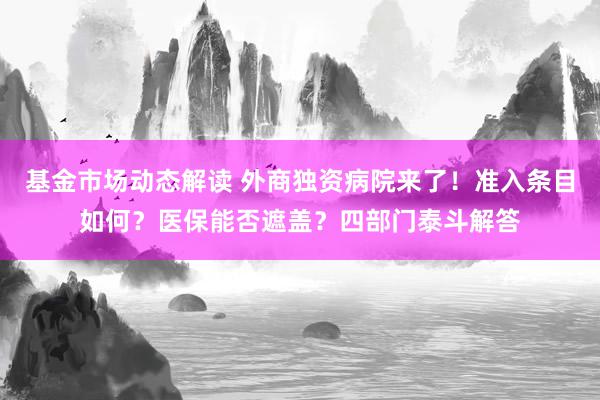 基金市场动态解读 外商独资病院来了！准入条目如何？医保能否遮盖？四部门泰斗解答