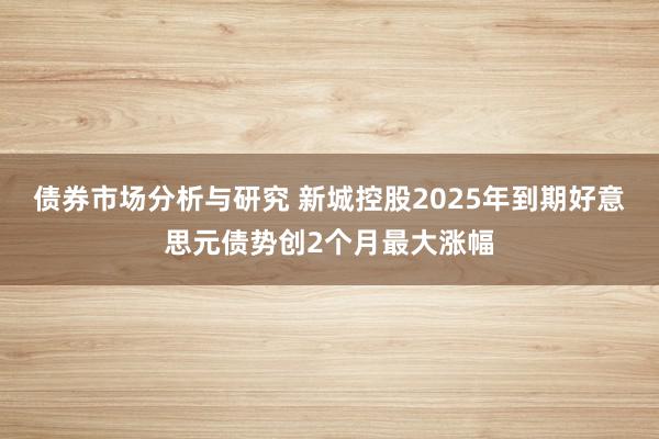 债券市场分析与研究 新城控股2025年到期好意思元债势创2个月最大涨幅