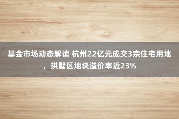 基金市场动态解读 杭州22亿元成交3宗住宅用地，拱墅区地块溢价率近23%