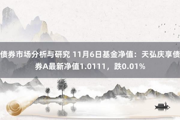 债券市场分析与研究 11月6日基金净值：天弘庆享债券A最新净值1.0111，跌0.01%